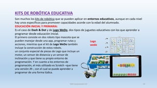 KITS DE ROBÓTICA EDUCATIVA
Son muchos los kits de robótica que se pueden aplicar en entornos educativos, aunque en cada nivel
hay unos específicos para promover capacidades acorde con la edad del alumnado.
EDUCACIÓN INICIAL Y PRIMARIA:
Es el caso de Dash & Dot y de Lego WeDo, dos tipos de juguetes educativos con los que aprender a
programar desde educación inicial.
El primero consiste en dos robots tipo mascota que se
pueden manejar desde una app, programar rutas y
acciones, mientras que el kit de Lego WeDo también
incluye la construcción de estos robots.
un conjunto especial de piezas de Lego que incluye un
motor, un sensor de distancia y un sensor de
inclinación y que tiene su propio entorno de
programación. Y en cuanto a los entornos de
programación, el más utilizado es Scratch –que tiene
una versión JR–, con el cual se puede aprender a
programar de una forma lúdica.
Lego
wedo
SJM Computación 4.0 14
 