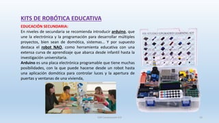 KITS DE ROBÓTICA EDUCATIVA
EDUCACIÓN SECUNDARIA:
En niveles de secundaria se recomienda introducir arduino, que
une la electrónica y la programación para desarrollar múltiples
proyectos, bien sean de domótica, sistemas… Y por supuesto
destaca el robot NAO, como herramienta educativa con una
extensa curva de aprendizaje que abarca desde infantil hasta la
investigación universitaria.
Arduino es una placa electrónica programable que tiene muchas
posibilidades, con la que puede hacerse desde un robot hasta
una aplicación domótica para controlar luces y la apertura de
puertas y ventanas de una vivienda,
SJM Computación 4.0 15
 