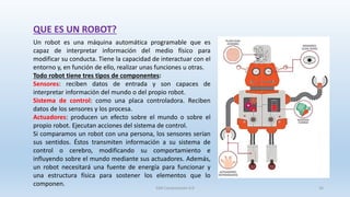 QUE ES UN ROBOT?
Un robot es una máquina automática programable que es
capaz de interpretar información del medio físico para
modificar su conducta. Tiene la capacidad de interactuar con el
entorno y, en función de ello, realizar unas funciones u otras.
Todo robot tiene tres tipos de componentes:
Sensores: reciben datos de entrada y son capaces de
interpretar información del mundo o del propio robot.
Sistema de control: como una placa controladora. Reciben
datos de los sensores y los procesa.
Actuadores: producen un efecto sobre el mundo o sobre el
propio robot. Ejecutan acciones del sistema de control.
Si comparamos un robot con una persona, los sensores serían
sus sentidos. Éstos transmiten información a su sistema de
control o cerebro, modificando su comportamiento e
influyendo sobre el mundo mediante sus actuadores. Además,
un robot necesitará una fuente de energía para funcionar y
una estructura física para sostener los elementos que lo
componen.
SJM Computación 4.0 16
 