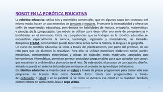 ROBOT EN LA ROBÓTICA EDUCATIVA
La robótica educativa: utiliza kits y materiales comerciales, que en algunos casos son costosos; del
mismo modo, hacen un uso extensivo de sensores y motores. Promueve la interactividad y ofrece un
sinfín de experiencias educativas, centrándose en habilidades de lectura, ortografía, matemáticas
y ciencias de la computación. Los robots se utilizan para desarrollar una serie de competencias y
habilidades en el alumnado. Entre las competencias que se trabajan en la robótica educativa se
encuentran especialmente la ciencia, tecnología, ingeniería y matemáticas, las llamadas
disciplinas STEAM, pero también puede tocar otras áreas como la historia, la lengua o la geografía.
Un curso de robótica educativa se inicia a través del planteamiento, por parte del profesor, de un
reto para que los alumnos lo resuelvan. Para ello, se utilizan materiales didácticos como: partes
mecánicas, componentes electrónicos y piezas de sujeción; estos materiales, apoyados con
herramientas informáticas, permiten generar prototipos programables para que cumplan con tareas
que resuelvan la problemática planteada en el reto. De este modo, el proceso de concepción, diseño,
armado y puesta en marcha del prototipo enriquece el proceso de aprendizaje del alumno.
En robótica educativa se intenta crear un robot a través de piezas programado para tomar vida con
programas de licencia libre como Scratch. Estos robots son programables a través
del ordenador o tablet y en la pantalla se ve cómo se movería ese robot en la realidad. También
existen robots de suelo como Zowi o Lego WeDo.
SJM Computación 4.0 17
 