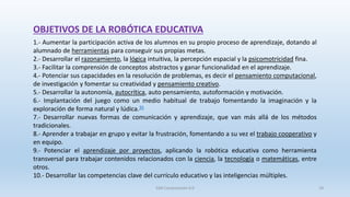 OBJETIVOS DE LA ROBÓTICA EDUCATIVA
1.- Aumentar la participación activa de los alumnos en su propio proceso de aprendizaje, dotando al
alumnado de herramientas para conseguir sus propias metas.
2.- Desarrollar el razonamiento, la lógica intuitiva, la percepción espacial y la psicomotricidad fina.
3.- Facilitar la comprensión de conceptos abstractos y ganar funcionalidad en el aprendizaje.
4.- Potenciar sus capacidades en la resolución de problemas, es decir el pensamiento computacional,
de investigación y fomentar su creatividad y pensamiento creativo.
5.- Desarrollar la autonomía, autocrítica, auto pensamiento, autoformación y motivación.
6.- Implantación del juego como un medio habitual de trabajo fomentando la imaginación y la
exploración de forma natural y lúdica.35
7.- Desarrollar nuevas formas de comunicación y aprendizaje, que van más allá de los métodos
tradicionales.
8.- Aprender a trabajar en grupo y evitar la frustración, fomentando a su vez el trabajo cooperativo y
en equipo.
9.- Potenciar el aprendizaje por proyectos, aplicando la robótica educativa como herramienta
transversal para trabajar contenidos relacionados con la ciencia, la tecnología o matemáticas, entre
otros.
10.- Desarrollar las competencias clave del currículo educativo y las inteligencias múltiples.
SJM Computación 4.0 18
 