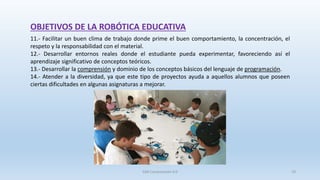 OBJETIVOS DE LA ROBÓTICA EDUCATIVA
11.- Facilitar un buen clima de trabajo donde prime el buen comportamiento, la concentración, el
respeto y la responsabilidad con el material.
12.- Desarrollar entornos reales donde el estudiante pueda experimentar, favoreciendo así el
aprendizaje significativo de conceptos teóricos.
13.- Desarrollar la comprensión y dominio de los conceptos básicos del lenguaje de programación.
14.- Atender a la diversidad, ya que este tipo de proyectos ayuda a aquellos alumnos que poseen
ciertas dificultades en algunas asignaturas a mejorar.
SJM Computación 4.0 19
 