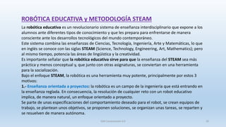 ROBÓTICA EDUCATIVA y METODOLOGÍA STEAM
La robótica educativa es un revolucionario sistema de enseñanza interdisciplinario que expone a los
alumnos ante diferentes tipos de conocimiento y que les prepara para enfrentarse de manera
consciente ante los desarrollos tecnológicos del mundo contemporáneo.
Este sistema combina las enseñanzas de Ciencias, Tecnología, Ingeniería, Arte y Matemáticas, lo que
en inglés se conoce con las siglas STEAM (Science, Technology, Engineering, Art, Mathematics); pero
al mismo tiempo, potencia las áreas de lingüística y la creatividad.
Es importante señalar que la robótica educativa sirve para que la enseñanza del STEAM sea más
práctica y menos conceptual y, que junto con otras asignaturas, se conviertan en una herramienta
para la socialización.
Bajo el enfoque STEAM, la robótica es una herramienta muy potente, principalmente por estos 3
motivos:
1.- Enseñanza orientada a proyectos: la robótica es un campo de la ingeniería que está entrando en
la enseñanza reglada. En consecuencia, la resolución de cualquier reto con un robot educativo
implica, de manera natural, un enfoque orientado a proyecto.
Se parte de unas especificaciones del comportamiento deseado para el robot, se crean equipos de
trabajo, se plantean unos objetivos, se proponen soluciones, se organizan unas tareas, se reparten y
se resuelven de manera autónoma.
SJM Computación 4.0 20
 