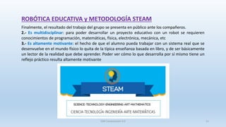 ROBÓTICA EDUCATIVA y METODOLOGÍA STEAM
Finalmente, el resultado del trabajo del grupo se presenta en público ante los compañeros.
2.- Es multidisciplinar: para poder desarrollar un proyecto educativo con un robot se requieren
conocimientos de programación, matemáticas, física, electrónica, mecánica, etc
3.- Es altamente motivante: el hecho de que el alumno pueda trabajar con un sistema real que se
desenvuelve en el mundo físico lo quita de la típica enseñanza basada en libro, y de ser básicamente
un lector de la realidad que debe aprender. Poder ver cómo lo que desarrolla por sí mismo tiene un
reflejo práctico resulta altamente motivante
SJM Computación 4.0 21
 
