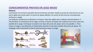 CONOCIMIENTOS PREVIOS EN LEGO WEDO
Palancas
Constituyen los primeros ejemplos de herramientas sencillas. Desde el punto de vista técnico es una
barra rígida que oscila sobre un punto de apoyo debido a la acción de dos fuerzas contrapuestas
(esfuerzo y carga).
Las palancas compensan la distancia y la fuerza. Aquí dos reglas para cualquier tipo de palanca: 1.
Para facilitar el movimiento de la carga: a) Poner el punto de apoyo de la palanca tan cerca como sea
posible de la carga. b) Empujar la palanca tan lejos del punto de apoyo como sea posible. 2. Para
mover la carga a una distancia es importante ponerla lo más lejos posible del punto de apoyo. Sin
embargo, esto incrementa la fuerza necesaria para mover la carga.
SJM Computación 4.0 22
 