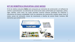 KIT DE ROBÓTICA EDUCATIVA LEGO WEDO
El kit de robótica educativa WeDo está compuesto por elementos de construcción y el software de
control y automatización. Los elementos de construcción están conformados por engranajes, poleas,
vigas, ladrillos, entre otros, los cuales permiten construir diversos prototipos de máquinas y
mecanismos de diversa complejidad. Entre los elementos de construcción resaltan piezas como el
motor, sensor de inclinación, sensor de movimiento e interfaz de control (Hub). Contiene 208
elementos que contiene el kit.
SJM Computación 4.0 27
 