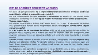 SJM Computación 4.0 35
Con estos kits para principiantes no es imprescindible tener conocimientos previos de electrónica
para utilizarlos (ni tú de programación para ayudarles).
Los que recomendamos incluyen manuales e instrucciones en español (o con enlaces donde
descargarlos en Internet) con el paso a paso de como montar cada circuito con las piezas incluidas.
Tipos de placas Arduino
Hay muchos tipos de placas Arduino (UNO, Micro, Mega, 101…). Aquí te hablaremos de Arduino
UNO que son las que incluyen los kits de aprendizaje básicos. El kit original Arduino Starter Kit (con
manual en español)
Es el kit original de los fundadores de Arduino. El kit de iniciación Arduino incluye un libro de
proyectos de 170 páginas y todo el material para hacer los proyectos. Ideal para principiantes, todo
muy bien explicado, vine en un packaging cuidado y, al comprarlo, estás financiando el proyecto
Arduino.
Arduino permite conectar el mundo físico con el virtual, consiguiendo con esto proyectos muy
diversos y de diferentes niveles: Por ejemplo, podemos programar robots caseros que sigan una
linea, drones teledirigidos desde un teléfono movil, activar las luces de casa, diseñar juegos
matemáticos, físicos, …
Con Arduino no solo aprenderás a programar, si no que también anima a pensar creativamente,
analizar situaciones y aplicar el pensamiento crítico y habilidades para resolver problemas reales,
estimulando con esto, la imaginación y la creatividad.
KITS DE ROBÓTICA EDUCATIVA ARDUINO
 