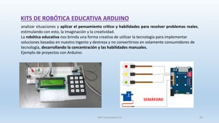 SJM Computación 4.0 36
analizar situaciones y aplicar el pensamiento crítico y habilidades para resolver problemas reales,
estimulando con esto, la imaginación y la creatividad.
La robótica educativa nos brinda una forma creativa de utilizar la tecnología para implementar
soluciones basadas en nuestro ingenio y destreza y no convertirnos en solamente consumidores de
tecnología, desarrollando la concentración y las habilidades manuales.
Ejemplo de proyectos con Arduino:
SEMÁFORO
KITS DE ROBÓTICA EDUCATIVA ARDUINO
 