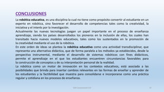 CONCLUSIONES
La robótica educativa, es una disciplina la cual no tiene como propósito convertir al estudiante en un
experto en robótica, sino favorecer el desarrollo de competencias tales como la creatividad, la
iniciativa y el interés por la investigación.
Actualmente las nuevas tecnologías juegan un papel importante en el proceso de enseñanza
aprendizaje, siendo los países desarrollados los pioneros en la inclusión de ellas, los cuales han
transitado hacia nuevos modelos educativos, tales como los sustentados en la promoción de
la creatividad mediante el uso de la robótica.
En este orden de ideas se plantea la robótica educativa como una actividad transdisciplinar, que
representa una alternativa didáctica, que de forma paralela a los métodos ya establecidos, desde la
perspectiva instrumental, mediante el desarrollo de sistemas robóticos con fines didácticos,
permite el aprendizaje en el que los estudiantes encuentren circunstancias favorables para
la construcción de conceptos y de su interpretación personal de la realidad.
La robótica como un motor de innovación en los contextos educativos, está asociada a las
posibilidades que brinda para insertar cambios relevantes en las formas de enseñar y aprender de
los estudiantes y la factibilidad que muestra para consolidarse e incorporarse como una práctica
regular y cotidiana en los procesos de enseñanza.
SJM Computación 4.0 37
 