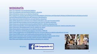 WEBGRAFÍA
SJM Computación 4.0 38
https://es.wikipedia.org/wiki/Rob%C3%B3tica
https://es.wikipedia.org/wiki/Rob%C3%B3tica_educativa
https://edukative.es/que-es-la-robotica-educativa/
http://repositorio.minedu.gob.pe/bitstream/handle/MINEDU/5935/Manual%20pedag%c3%b3gico%20de%20robotica%20educativa%20
manual%20para%20el%20docente.pdf?sequence=1&isAllowed=y
http://educared.fundaciontelefonica.com.pe/robotica-educativa/
https://blog.juguetronica.com/que-es-la-robotica-educativa-y-por-que-nos-gusta-tanto/
https://www.igniteseriousplay.com/es/news/para-que-sirve-la-robotica-educativa
https://www.uoc.edu/portal/es/news/actualitat/2016/211-robotica-educativa.html
https://www.monografias.com/trabajos96/introduccion-robotica-educativa/introduccion-robotica-educativa.shtml
https://education.theroboboproject.com/la-robotica-en-steam
https://www.ebotics.com/es/que-es-la-robotica-educativa/
https://es.slideshare.net/beckercito/robotica-educativa-17996135
https://www.aulaplaneta.com/2018/09/05/recursos-tic/como-aplicar-la-robotica-educativa-en-el-aula/
https://saraih1008.wixsite.com/roboticaeducativa/proyectos-de-robotica
https://www.imnovation-hub.com/es/sociedad/robotica-educativa-robots-cosas-ninos/
https://www.robotsparaninos.com/kits-arduino-lanzarse-robotica-maker/
http://faisl.com/robotica-educativa/robotica-educativa-con-arduino/
V i s i t a :
 
