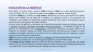 EVOLUCIÓN DE LA ROBÓTICA
Karel Čapek, un escritor checo, acuñó en 1920 el término "robot" en su obra dramática Rossum's
Universal Robots / R.U.R., a partir de la palabra checa robota, que significa trabajo forzado.
El término robótica es acuñado por Isaac Asimov, definiendo a la ciencia que estudia a los robots.
Asimov creó también las tres leyes de la robótica. La robótica va unida a la construcción de
"artefactos" que trataban de materializar el deseo humano de crear seres a su semejanza y que al
mismo tiempo lo descargasen de trabajos tediosos.
El primer tercio del siglo XX, se caracterizó por el desarrollo de grandes avances en distintas ramas de
la ingeniería (mecánica, electrónica, informática, telecomunicaciones…). A mediados del siglo XX, los
avances en conocimientos sobre programación y electrónica supusieron una gran mejora en la
evolución de artefactos capaces de realizar automáticamente acciones del ser humano. El nuevo
paradigma tecnológico aumentó la necesidad de formar profesionales para dar respuesta a la gran
demanda de conocimientos y aplicaciones.
1968 Uno de los primeros robots en aparecer, fue Shackey del SRI (Standford Research Institute).
1970 la NASA en colaboración con el Jet Propulsion Laboratory crearon el Mars rover.
En la década de los ochenta apareció el CART del SRI que trabajaba con un procesador de imagen
estéreo más una cámara adicional, y también apareció el CMU rover que incorporaba por primera vez
una rueda timón, lo que le permitía alcanzar cualquier posición y orientación.
SJM Computación 4.0 4
 