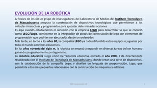 EVOLUCIÓN DE LA ROBÓTICA
A finales de los 60 un grupo de investigadores del Laboratorio de Medios del Instituto Tecnológico
de Massachusetts propuso la construcción de dispositivos tecnológicos que permitieran a los
niños/as interactuar y programarlos para ejecutar determinadas acciones.
Es aquí cuando establecieron el convenio con la empresa LEGO para desarrollar lo que se conoció
como LEGO/Logo, consistente en la integración de piezas de construcción de lego con elementos de
programación que podrían ser ejecutados desde un ordenador.
Más tarde, en torno a los años 80, la compañía LEGO ya había difundido estos equipos o juguetes por
todo el mundo con fines educativos.
En los años noventa del siglo XX, la robótica se empezó a expandir en diversas tareas del ser humano
ganando progresivamente protagonismo.
La robótica educativa surge como herramienta educativa entrado el año 2000. Está directamente
relacionada con el Instituto de Tecnología de Massachussets, donde crean una serie de dispositivos,
con la colaboración de la compañía Lego; y diseñan un lenguaje de programación, Logo, que
permitiría a los más pequeños relacionarse con la construcción de máquinas y edificios.
SJM Computación 4.0 5
 