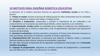 10 MOTIVOS PARA ENSEÑAR ROBOTICA EDUCATIVA
La aplicación de la robótica educativa fomenta las siguientes habilidades sociales en los niños y
jóvenes:
1.- Trabajo en equipo: durante el proceso de trabajo grupal los niños comprenden que los resultados
que quieren alcanzar se vuelven más viables si trabajan juntos.
2.- Disciplina y compromiso: comprenden y asimilan la importancia de ser ordenados y de
comprometerse con el proyecto que están desarrollando, a tener paciencia y ser constantes.
3.- Experimentación. Prueba y error: los resultados de su trabajo se evidencian muy rápidamente, y
pueden comprobar por sí mismos si están bien o mal. Al experimentar, descubren que equivocarse
es parte del aprendizaje.
4.- Aumenta la autoestima: mientras aprenden a incorporar el fracaso como elemento necesario en
todo aprendizaje, desarrollan la resiliencia y pierden el miedo a equivocarse.
5.- Empoderamiento DIY: descubren la autonomía que obtienen al fabricar robots y solucionar
distintos problemas ellos mismos, mientras se entretienen y aprenden.
Por otro lado, fomenta el desarrollo de las siguientes competencias relacionadas con la formación
científico-tecnológica:
6.- Lenguaje de programación: adquieren sus primeras nociones de programación y comprenden
que esta debe tener un orden, una estructura y un método.
SJM Computación 4.0 6
 