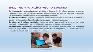 10 MOTIVOS PARA ENSEÑAR ROBOTICA EDUCATIVA
7.- Pensamiento computacional: con el diseño y la creación de robots, aprenden a abstraer
conceptos, a fraccionar un gran problema en pequeñas partes y a plantear soluciones que pueden
ser representadas como secuencias de instrucciones y algoritmos.
8.- Actitudes científicas: adquieren y ponen en práctica actitudes como la curiosidad, el asombro, el
análisis y la investigación. Aprenden a buscar, conseguir y manejar información.
9.- Interés en la cultura tecnológica: tienen un primer acercamiento a la noción de cultura
tecnológica, a través del acceso a la informática, internet y el contenido multimedia.
10.- Creatividad e innovación: comprueban que no hay una única solución válida. Esto les permite
poner en juego toda su creatividad, aprendiendo de sus compañeros, y a buscar soluciones
innovadoras más allá de la primera solución posible.
SJM Computación 4.0 7
 