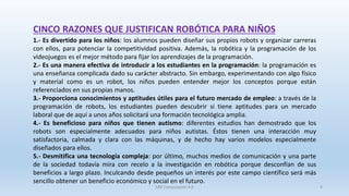 CINCO RAZONES QUE JUSTIFICAN ROBÓTICA PARA NIÑOS
1.- Es divertido para los niños: los alumnos pueden diseñar sus propios robots y organizar carreras
con ellos, para potenciar la competitividad positiva. Además, la robótica y la programación de los
videojuegos es el mejor método para fijar los aprendizajes de la programación.
2.- Es una manera efectiva de introducir a los estudiantes en la programación: la programación es
una enseñanza complicada dado su carácter abstracto. Sin embargo, experimentando con algo físico
y material como es un robot, los niños pueden entender mejor los conceptos porque están
referenciados en sus propias manos.
3.- Proporciona conocimientos y aptitudes útiles para el futuro mercado de empleo: a través de la
programación de robots, los estudiantes pueden descubrir si tiene aptitudes para un mercado
laboral que de aquí a unos años solicitará una formación tecnológica amplia.
4.- Es beneficioso para niños que tienen autismo: diferentes estudios han demostrado que los
robots son especialmente adecuados para niños autistas. Éstos tienen una interacción muy
satisfactoria, calmada y clara con las máquinas, y de hecho hay varios modelos especialmente
diseñados para ellos.
5.- Desmitifica una tecnología compleja: por último, muchos medios de comunicación y una parte
de la sociedad todavía mira con recelo a la investigación en robótica porque desconfían de sus
beneficios a largo plazo. Inculcando desde pequeños un interés por este campo científico será más
sencillo obtener un beneficio económico y social en el futuro.
SJM Computación 4.0 8
 