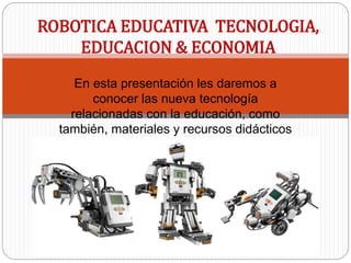 En esta presentación les daremos a
conocer las nueva tecnología
relacionadas con la educación, como
también, materiales y recursos didácticos
orientados a las diversas áreas del
conocimiento, específicamente en el área
de la robótica educativa.
ROBOTICA EDUCATIVA TECNOLOGIA,
EDUCACION & ECONOMIA
 