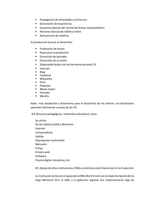  Propagación de velocidades y esfuerzos.
 Generación de trayectorias.
 Esquemas básicos del control de brazos manipuladores.
 Nociones básicas de robótica móvil.
 Aplicaciones de robótica
En producción textual se desarrollo:
 Producción de textos
 Pasos para la producción
 Corrección de borrador
 Elementos de un texto.
 Elaborando textos con las herramientas web 2.0
 Internet
 Blog
 Facebook
 Wikipedia
 Prezi
 Powtoon
 Movie maker
 Youtube
 Murally
Hubo más aceptación y dinamismo para el desarrollo de los talleres, los estudiantes
aprenden fácilmente a través de las TIC.
8.4. Recursos pedagógicos, materiales educativos, otros.
Se utilizo
Kit de robótica LEGO y Minstorm
Internet
Computadoras
Laptop
Reproductor multimedia
Manuales
Fichas
Enlaces web
Software
Pizarra digital interactiva, etc.
8.5.Apoyode otras instituciones,ONGsycontribucionesfinancieras (si los hubieron).
La institución contoconel apoyode laONG Word Visiónconlaimplementaciónde los
Lego Minstorm EV3, la UGEL y el gobierno regional nos implementaron lego de
 