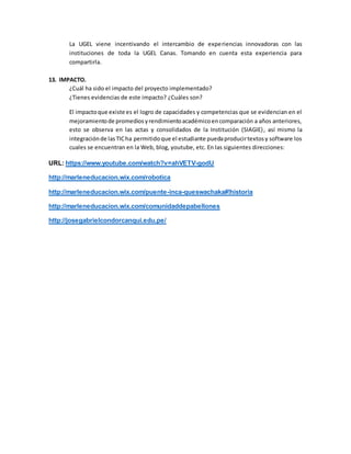 La UGEL viene incentivando el intercambio de experiencias innovadoras con las
instituciones de toda la UGEL Canas. Tomando en cuenta esta experiencia para
compartirla.
13. IMPACTO.
¿Cuál ha sido el impacto del proyecto implementado?
¿Tienes evidencias de este impacto? ¿Cuáles son?
El impactoque existe es el logro de capacidades y competencias que se evidencian en el
mejoramientode promediosyrendimientoacadémicoencomparación a años anteriores,
esto se observa en las actas y consolidados de la Institución (SIAGIE), así mismo la
integraciónde lasTICha permitidoque el estudiante puedaproducirtextosy software los
cuales se encuentran en la Web, blog, youtube, etc. En las siguientes direcciones:
URL: https://www.youtube.com/watch?v=ahVETV-godU
http://marleneducacion.wix.com/robotica
http://marleneducacion.wix.com/puente-inca-queswachaka#!historia
http://marleneducacion.wix.com/comunidaddepabellones
http://josegabrielcondorcanqui.edu.pe/
 