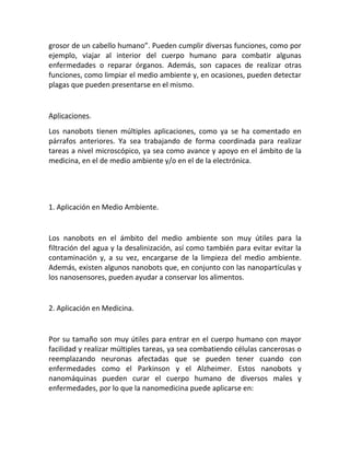 grosor de un cabello humano”. Pueden cumplir diversas funciones, como por
ejemplo, viajar al interior del cuerpo humano para combatir algunas
enfermedades o reparar órganos. Además, son capaces de realizar otras
funciones, como limpiar el medio ambiente y, en ocasiones, pueden detectar
plagas que pueden presentarse en el mismo.
Aplicaciones.
Los nanobots tienen múltiples aplicaciones, como ya se ha comentado en
párrafos anteriores. Ya sea trabajando de forma coordinada para realizar
tareas a nivel microscópico, ya sea como avance y apoyo en el ámbito de la
medicina, en el de medio ambiente y/o en el de la electrónica.
1. Aplicación en Medio Ambiente.
Los nanobots en el ámbito del medio ambiente son muy útiles para la
filtración del agua y la desalinización, así como también para evitar evitar la
contaminación y, a su vez, encargarse de la limpieza del medio ambiente.
Además, existen algunos nanobots que, en conjunto con las nanopartículas y
los nanosensores, pueden ayudar a conservar los alimentos.
2. Aplicación en Medicina.
Por su tamaño son muy útiles para entrar en el cuerpo humano con mayor
facilidad y realizar múltiples tareas, ya sea combatiendo células cancerosas o
reemplazando neuronas afectadas que se pueden tener cuando con
enfermedades como el Parkinson y el Alzheimer. Estos nanobots y
nanomáquinas pueden curar el cuerpo humano de diversos males y
enfermedades, por lo que la nanomedicina puede aplicarse en:
 
