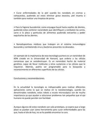 • Curar enfermedades de la piel usando los nanobots en cremas y
compuestos, pudiendo así estos eliminar grasa excesiva, piel muerta o
también para realizar una limpieza de poros.
• Para la higiene bucodental, como enjuague bucal hasta cepillos de dientes,
pudiendo estos contener nanorobots que identifiquen y combatan las caries,
sarro o la placa y partículas de alimentos pudiendo extraerlos y poder
expulsarlos de los dientes.
• Nanodispositivos médicos que trabajen en el sistema inmunológico
buscando y combatiendo virus y bacterias presentes no deseados.
Un ejemplo de la importancia de esta tecnología puntera es un nanorobot de
ADN creado en la Universidad de Harvard, que ordena a las células
cancerosas que se autodestruyan. Es un nanorobot hecho de material
genético, capaz de llevar moléculas y otras sustancias a las células que lo
requieran. Además, podría ser programable para la búsqueda y
reconocimiento en diferentes superficies de las células.
Conclusiones y recomendaciones.
En la actualidad la tecnología es indispensable para realizar diferentes
aplicaciones como la que se realiza en la nanotecnología, usando los
denominados nanobots, estos robots a escala microscópica son de mucha
importancia ya que ayudan a solucionar problemas tan pequeños que el ojo
humano no puede percibir con facilidad.
Aunque algunos de estos nanobots son solo prototipos, se espera que a largo
plazo se puedan usar como herramienta para curar enfermedades para las
que, hasta el día de hoy, no se ha podido encontrar la cura.
 