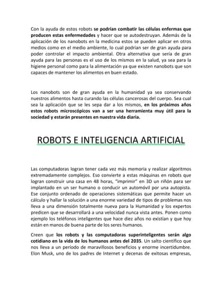 Con la ayuda de estos robots se podrían combatir las células enfermas que
producen estas enfermedades y hacer que se autodestruyan. Además de la
aplicación de los nanobots en la medicina estos se pueden aplicar en otros
medios como en el medio ambiente, lo cual podrían ser de gran ayuda para
poder controlar el impacto ambiental. Otra alternativa que sería de gran
ayuda para las personas es el uso de los mismos en la salud, ya sea para la
higiene personal como para la alimentación ya que existen nanobots que son
capaces de mantener los alimentos en buen estado.
Los nanobots son de gran ayuda en la humanidad ya sea conservando
nuestros alimentos hasta curando las células cancerosas del cuerpo. Sea cual
sea la aplicación que se les sepa dar a los mismos, en los próximos años
estos robots microscópicos van a ser una herramienta muy útil para la
sociedad y estarán presentes en nuestra vida diaria.
ROBOTS E INTELIGENCIA ARTIFICIAL
Las computadoras logran tener cada vez más memoria y realizar algoritmos
extremadamente complejos. Eso convierte a estas máquinas en robots que
logran construir una casa en 48 horas, “imprimir” en 3D un riñón para ser
implantado en un ser humano o conducir un automóvil por una autopista.
Ese conjunto ordenado de operaciones sistemáticas que permite hacer un
cálculo y hallar la solución a una enorme variedad de tipos de problemas nos
lleva a una dimensión totalmente nueva para la Humanidad y los expertos
predicen que se desarrollará a una velocidad nunca vista antes. Ponen como
ejemplo los teléfonos inteligentes que hace diez años no existían y que hoy
están en manos de buena parte de los seres humanos.
Creen que los robots y las computadoras superinteligentes serán algo
cotidiano en la vida de los humanos antes del 2035. Un salto científico que
nos lleva a un período de maravillosos beneficios y enorme incertidumbre.
Elon Musk, uno de los padres de Internet y decenas de exitosas empresas,
 