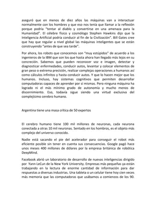 aseguró que en menos de diez años las máquinas van a interactuar
normalmente con los hombres y que eso nos tenía que llamar a la reflexión
porque podría “tentar al diablo y convertirse en una amenaza para la
Humanidad”. El célebre físico y cosmólogo Stephen Hawkins dijo que la
Inteligencia Artificial podría conducir al fin de la Civilización”. Bill Gates cree
que hay que regular a nivel global las máquinas inteligentes que se están
construyendo “antes de que sea tarde”.
Por ahora, los robots que conocemos son “muy estúpidos” de acuerdo a los
ingenieros de la IBM que son los que hasta ahora han llegado más lejos en su
concreción. Sabemos que pueden reconocer voz e imagen, detectar y
diagnosticar enfermedades, conducir autos, levantar y colocar elementos de
gran peso o extrema precisión, realizar complejas operaciones a humanos así
como cálculos infinitos y hasta conducir autos. Y que lo hacen mejor que los
humanos. Incluso, hay sistemas cognitivos que permiten desarrollar
computadoras capaces de aprender por sí mismas. Pero ninguna máquina ha
logrado ni el más mínimo grado de autonomía y mucho menos de
discernimiento. Eso, todavía sigue siendo una virtud exclusiva del
complejísimo cerebro humano.
Argentina tiene una masa crítica de 50 expertos
El cerebro humano tiene 100 mil millones de neuronas, cada neurona
conectada a otras 10 mil neuronas. Sentado en los hombros, es el objeto más
complejo del universo conocido.
Nadie está sacando el pie del acelerador para conseguir el robot más
eficiente posible sin tener en cuenta sus consecuencias. Google pagó hace
unos meses 400 millones de dólares por la empresa británica de robótica
DeepMind.
Facebook abrió un laboratorio de desarrollo de nuevas inteligencias dirigido
por Yann LeCun de la New York University. Empresas más pequeñas ya están
trabajando en la lectura de enorme cantidad de información para dar
respuestas a diversas industrias. Una tableta o un celular tiene hoy cien veces
más memoria que las computadoras que usábamos a comienzos de los 90.
 