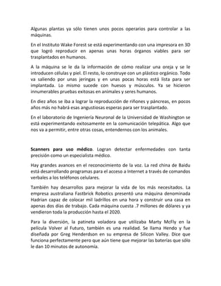Algunas plantas ya sólo tienen unos pocos operarios para controlar a las
máquinas.
En el Instituto Wake Forest se está experimentando con una impresora en 3D
que logró reproducir en apenas unas horas órganos viables para ser
trasplantados en humanos.
A la máquina se le da la información de cómo realizar una oreja y se le
introducen células y piel. El resto, lo construye con un plástico orgánico. Todo
va saliendo por unas jeringas y en unas pocas horas está lista para ser
implantada. Lo mismo sucede con huesos y músculos. Ya se hicieron
innumerables pruebas exitosas en animales y seres humanos.
En diez años se iba a lograr la reproducción de riñones y páncreas, en pocos
años más no habrá esas angustiosas esperas para ser trasplantado.
En el laboratorio de Ingeniería Neuronal de la Universidad de Washington se
está experimentando exitosamente en la comunicación telepática. Algo que
nos va a permitir, entre otras cosas, entendernos con los animales.
Scanners para uso médico. Logran detectar enfermedades con tanta
precisión como un especialista médico.
Hay grandes avances en el reconocimiento de la voz. La red china de Baidu
está desarrollando programas para el acceso a Internet a través de comandos
verbales a los teléfonos celulares.
También hay desarrollos para mejorar la vida de los más necesitados. La
empresa australiana Fastbrick Robotics presentó una máquina denominada
Hadrian capaz de colocar mil ladrillos en una hora y construir una casa en
apenas dos días de trabajo. Cada máquina cuesta .7 millones de dólares y ya
vendieron toda la producción hasta el 2020.
Para la diversión, la patineta voladora que utilizaba Marty McFly en la
película Volver al Futuro, también es una realidad. Se llama Hendo y fue
diseñada por Greg Henderdson en su empresa de Silicon Valley. Dice que
funciona perfectamente pero que aún tiene que mejorar las baterías que sólo
le dan 10 minutos de autonomía.
 