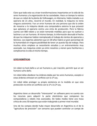 Claro que todo esto va a traer transformaciones importantes en la vida de los
seres humanos y la organización de las sociedades. Hace un tiempo la noticia
de que un robot de la planta de Volkswagen, en Alemania, había matado a un
operario de 21 años, recorrió el mundo. En realidad, la máquina no tenía
ninguna autonomía. Fue un error humano de una persona que dio la orden
de moverse a la máquina desde una computadora externa la que provocó
que aplastara al operario contra una cinta de producción. Pero la fábrica
cuenta con 800 robots y se están tomando medidas para que no vuelvan a
lastimar a un ser humano. Al mismo tiempo, la información desnudó el hecho
de que las máquinas habían reemplazado el trabajo de cientos de operarios y
técnicos. Los expertos advierten que en 20 años habrá un gran porcentaje de
la humanidad sin ninguna posibilidad de tener un puesto fijo de trabajo. Para
muchos otros empleos se necesitarán estudios y un entrenamiento muy
avanzado. Las máquinas están ya entre nosotros y vienen para facilitarnos y
complicarnos la vida al mismo tiempo.
LEYES ROBÓTICAS
Un robot no hará daño a un ser humano o, por inacción, permitir que un ser
humano sufra daño.
Un robot debe obedecer las órdenes dadas por los seres humanos, excepto si
estas órdenes entrasen en conflicto con la 1ª Ley.
Un robot debe proteger su propia existencia en la medida en que esta
protección no entre en conflicto con la 1ª o la 2ª Ley.
Argentina tiene un desarrollo “interesante” en software pero no cuenta con
los recursos para adquirir la parte electrónica que componen las
computadoras y robots más avanzados. De todos modos tiene una masa
crítica de unos 50 expertos que están trabajando a primer nivel mundial.
Uno de los campos donde hubo mayor desarrollo en Argentina es el de la
“agricultura de precisión” con sensores que pueden controlar un campo de
 