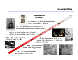 Introducción

                                      Antecedentes
                                       históricos

                              ’90 - Comienzan las investigaciones en
                              robots humanoides y aéreos.
              ’80 - Comienzan las investigaciones en
              vehículos autoguiados y robots con patas.

    1971 – Se desarrolló el robot Stanford.
    1978 – Se desarrolló el robot PUMA.

1961 – Se instaló el primer                     En las decadas de ’60 y ’70 se
robot industrial en GM.                   realizan investigaciones en robot con
                                        sensores externos.

                             1954 – Devol diseña el
                        primer robot programable.

               1947 – Primer teleopreador
            con actuadores eléctricos.
 