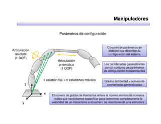 Manipuladores

                          Parámetros de configuración


                                                              Conjunto de parámetros de
Articulación                                                   posición que describen la
 revoluta                                                      configuración del sistema
 (1 DOF)
                         Articulación
                         prismática                         Las coordenadas generalizadas
                          (1 DOF)                            son un conjunto de parámetros
                                                            de configuración independientes


               1 eslabón fijo + n eslabones móviles         Grados de libertad = número de
           z                                                 coordenadas generalizadas


               x     El número de grados de libertad se refiere al número mínimo de números
                      reales que necesitamos especificar para determinar completamente la
       y             velocidad de un mecanismo o el número de reacciones de una estructura
 