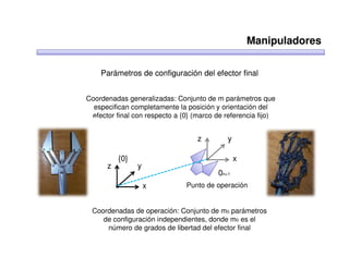 Manipuladores

    Parámetros de configuración del efector final


Coordenadas generalizadas: Conjunto de m parámetros que
  especifican completamente la posición y orientación del
 efector final con respecto a {0} (marco de referencia fijo)


                                   z        y

          {0}                                   x
      z         y
                                         0n+1
                    x          Punto de operación


 Coordenadas de operación: Conjunto de m0 parámetros
    de configuración independientes, donde m0 es el
     número de grados de libertad del efector final
 