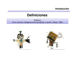Introducción

                   Definiciones
                             Robótica:
Es la conexión inteligente entre percepción y acción. (Brady, 1985).
 