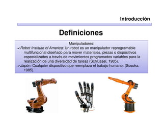 Introducción

                      Definiciones
                              Manipuladores:
Robot Institute of America: Un robot es un manipulador reprogramable
  multifuncional diseñado para mover materiales, piezas o dispositivos
  especializados a través de movimientos programados variables para la
  realización de una diversidad de tareas (Schlussel, 1985).
Japón: Cualquier dispositivo que reemplaza el trabajo humano. (Sosoka,
  1985).
 