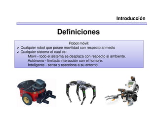 Introducción

                      Definiciones
                               Robot móvil:
Cualquier robot que posee movilidad con respecto al medio
Cualquier sistema el cual es:
    Móvil - todo el sistema se desplaza con respecto al ambiente.
    Autónomo - limitada interacción con el hombre.
    Inteligente - sensa y reacciona a su entorno.
 
