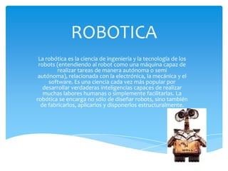 ROBOTICA
 La robótica es la ciencia de ingeniería y la tecnología de los
 robots (entendiendo al robot como una máquina capaz de
        realizar tareas de manera autónoma o semi
 autónoma), relacionada con la electrónica, la mecánica y el
     software. Es una ciencia cada vez más popular por
   desarrollar verdaderas inteligencias capaces de realizar
   muchas labores humanas o simplemente facilitarlas. La
robótica se encarga no sólo de diseñar robots, sino también
  de fabricarlos, aplicarlos y disponerlos estructuralmente.
 