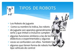 TIPOS DE ROBOTS


Los Robots de juguete
 Como su nombre lo indica, los robots
de juguete son aparatos generalmente fabricados en
serie y que imitan o inclusive cumplen
algunas funciones similares a las de los robots
didácticos o experimentales y algunas
veces se confunden con ellos. También hay
algunos que tienen forma de robots humanoides o
tipo vehículo de control remoto.
 