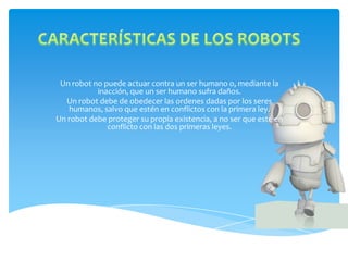 Un robot no puede actuar contra un ser humano o, mediante la
           inacción, que un ser humano sufra daños.
  Un robot debe de obedecer las ordenes dadas por los seres
   humanos, salvo que estén en conflictos con la primera ley.
Un robot debe proteger su propia existencia, a no ser que esté en
              conflicto con las dos primeras leyes.
 