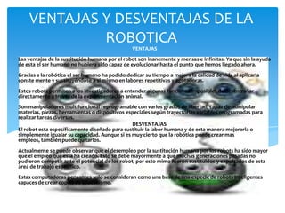 VENTAJAS Y DESVENTAJAS DE LA
             ROBOTICA
                                                 VENTAJAS
Las ventajas de la sustitución humana por el robot son inanemente y mensas e infinitas. Ya que sin la ayuda
de esta el ser humano no hubiera sido capaz de evolucionar hasta el punto que hemos llegado ahora.
Gracias a la robótica el ser humano ha podido dedicar su tiempo a mejora la calidad de vida al aplicarla
conste mente y sustituyéndose a si mismo en labores repetitivas y agotadoras.
Estos robots permiten a los investigadores a entender algunas funciones imposibles de desentrañar
directamente a través de la experimentación animal.
Son manipuladores multifuncional reprogramable con varios grados de libertad, capaz de manipular
materias, piezas, herramientas o dispositivos especiales según trayectorias variables programadas para
realizar tareas diversas.
                                                DESVENTAJAS
El robot esta específicamente diseñado para sustituir la labor humana y de esta manera mejorarla o
simplemente igualar su capacidad. Aunque si es muy cierto que la robótica puede crear mas
empleos, también puede quitarlos.
Actualmente se puede observar que el desempleo por la sustitución humana por los robots ha sido mayor
que el empleo que esta ha creado. Esto se debe mayormente a que muchas generaciones pasadas no
pudieron competir ante el potencial de los robot, por esto mimo fueron sustituidos y expulsados de esta
área de trabajo específico.
Estas computadoras pensantes solo se consideran como una base de una especie de robots inteligentes
capaces de crear copias de ellos mismo.
 