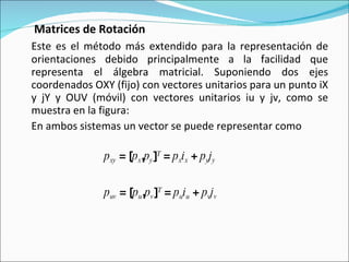   Matrices de Rotación Este es el método más extendido para la representación de orientaciones debido principalmente a la facilidad que representa el álgebra matricial. Suponiendo dos ejes coordenados OXY (fijo) con vectores unitarios para un punto iX y jY y OUV (móvil) con vectores unitarios iu y jv, como se muestra en la figura: En ambos sistemas un vector se puede representar como p xy  = [ p x , p y ] T  =  p x i x  +  p y j y p uv  = [ p u , p v ] T  =  p u i u  +  p v j v 