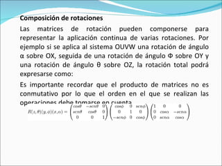 Composición de rotaciones Las matrices de rotación pueden componerse para representar la aplicación continua de varias rotaciones. Por ejemplo si se aplica al sistema OUVW una rotación de ángulo α sobre OX, seguida de una rotación de ángulo Ф sobre OY y una rotación de ángulo θ sobre OZ, la rotación total podrá expresarse como: Es importante recordar que el producto de matrices no es conmutativo por lo que el orden en el que se realizan las operaciones debe tomarse en cuenta. 