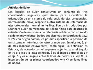 Ángulos de Euler Los ángulos de Euler constituyen un conjunto de tres coordenadas angulares que sirven para especificar la orientación de un sistema de referencia de ejes ortogonales, normalmente móvil, respecto a otro sistema de referencia de ejes ortogonales normalmente fijos. Fueron introducidos por Leonhard Euler en mecánica del sólido rígido para describir la orientación de un sistema de referencia solidario con un sólido rígido en movimiento. Dados dos sistemas de coordenadas xyz y XYZ con origen común, es posible especificar la posición de un sistema en términos del otro usando tres ángulos (α, β, γ) de tres maneras equivalentes, como sigue: La definición es Estática, de acuerdo con el esquema adjunto: α es el ángulo entre el eje x y la línea de nodos. β es el ángulo entre el eje z y el eje Z. γ es el ángulo entre la línea de nodos y el eje X. La intersección de los planos coordenados xy y XY se llama línea de nodos. 