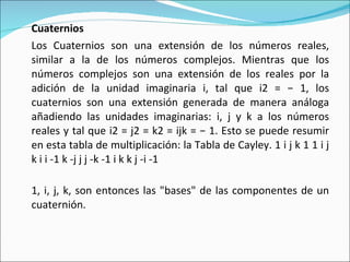 Cuaternios Los Cuaternios son una extensión de los números reales, similar a la de los números complejos. Mientras que los números complejos son una extensión de los reales por la adición de la unidad imaginaria i, tal que i2 = − 1, los cuaternios son una extensión generada de manera análoga añadiendo las unidades imaginarias: i, j y k a los números reales y tal que i2 = j2 = k2 = ijk = − 1. Esto se puede resumir en esta tabla de multiplicación: la Tabla de Cayley. 1 i j k 1 1 i j k i i -1 k -j j j -k -1 i k k j -i -1 1, i, j, k, son entonces las "bases" de las componentes de un cuaternión. 