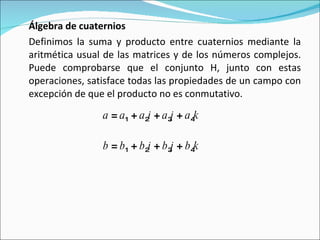 Álgebra de cuaternios Definimos la suma y producto entre cuaternios mediante la aritmética usual de las matrices y de los números complejos. Puede comprobarse que el conjunto H, junto con estas operaciones, satisface todas las propiedades de un campo con excepción de que el producto no es conmutativo. a  =  a 1  +  a 2 i  +  a 3 j  +  a 4 k   b  =  b 1  +  b 2 i  +  b 3 j  +  b 4 k   