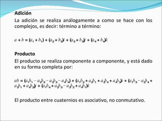 Adición La adición se realiza análogamente a como se hace con los complejos, es decir: término a término: a  +  b  = ( a 1  +  b 1 ) + ( a 2  +  b 2 ) i  + ( a 3  +  b 3 ) j  + ( a 4  +  b 4 ) k   Producto El producto se realiza componente a componente, y está dado en su forma completa por: ab  = ( a 1 b 1  −  a 2 b 2  −  a 3 b 3  −  a 4 b 4 ) + ( a 1 b 2  +  a 2 b 1  +  a 3 b 4  +  a 4 b 3 ) i  + ( a 1 b 3  −  a 2 b 4  +  a 3 b 1  +  a 4 b 2 ) j  + ( a 1 b 4  +  a 2 b 3  −  a 3 b 2  +  a 4 b 1 ) k   El producto entre cuaternios es asociativo, no conmutativo. 