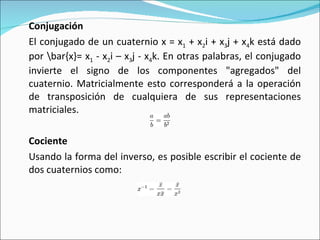Conjugación El conjugado de un cuaternio x = x 1  + x 2 i + x 3 j + x 4 k está dado por \bar{x}= x 1  - x 2 i – x 3 j - x 4 k. En otras palabras, el conjugado invierte el signo de los componentes "agregados" del cuaternio. Matricialmente esto corresponderá a la operación de transposición de cualquiera de sus representaciones matriciales. Cociente Usando la forma del inverso, es posible escribir el cociente de dos cuaternios como: 