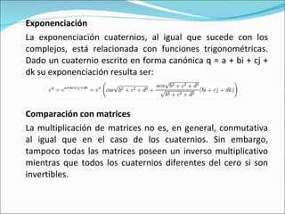 Exponenciación La exponenciación cuaternios, al igual que sucede con los complejos, está relacionada con funciones trigonométricas. Dado un cuaternio escrito en forma canónica q = a + bi + cj + dk su exponenciación resulta ser: Comparación con matrices La multiplicación de matrices no es, en general, conmutativa al igual que en el caso de los cuaternios. Sin embargo, tampoco todas las matrices poseen un inverso multiplicativo mientras que todos los cuaternios diferentes del cero si son invertibles. 