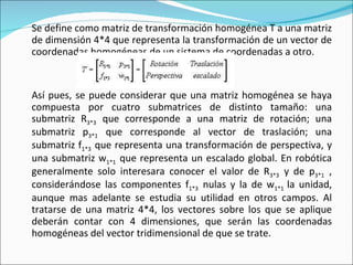 Se define como matriz de transformación homogénea T a una matriz de dimensión 4*4 que representa la transformación de un vector de coordenadas homogéneas de un sistema de coordenadas a otro. Así pues, se puede considerar que una matriz homogénea se haya compuesta por cuatro submatrices de distinto tamaño: una submatriz R 3*3   que corresponde a una matriz de rotación; una submatriz p 3*1   que corresponde al vector de traslación; una submatriz f 1*3   que representa una transformación de perspectiva, y una submatriz w 1*1   que representa un escalado global. En robótica generalmente solo interesara conocer el valor de R 3*3   y de p 3*1   , considerándose las componentes f 1*3   nulas y la de w 1*1  la unidad, aunque mas adelante se estudia su utilidad en otros campos. Al tratarse de una matriz 4*4, los vectores sobre los que se aplique deberán contar con 4 dimensiones, que serán las coordenadas homogéneas del vector tridimensional de que se trate. 