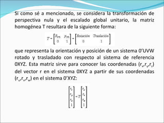 Si como sé a mencionado, se considera la transformación de perspectiva nula y el escalado global unitario, la matriz homogénea T resultara de la siguiente forma: que representa la orientación y posición de un sistema 0’UVW rotado y trasladado con respecto al sistema de referencia 0XYZ. Esta matriz sirve para conocer las coordenadas (r x ,r y ,r z ) del vector r en el sistema 0XYZ a partir de sus coordenadas (r u ,r v ,r w ) en el sistema 0’XYZ: 