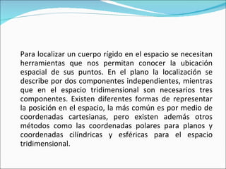 Para localizar un cuerpo rígido en el espacio se necesitan herramientas que nos permitan conocer la ubicación espacial de sus puntos. En el plano la localización se describe por dos componentes independientes, mientras que en el espacio tridimensional son necesarios tres componentes. Existen diferentes formas de representar la posición en el espacio, la más común es por medio de coordenadas cartesianas, pero existen además otros métodos como las coordenadas polares para planos y coordenadas cilíndricas y esféricas para el espacio tridimensional. 