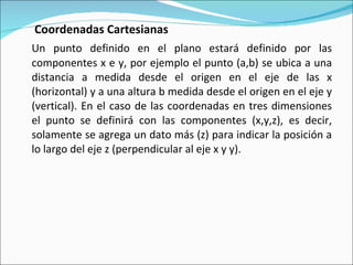   Coordenadas Cartesianas Un punto definido en el plano estará definido por las componentes x e y, por ejemplo el punto (a,b) se ubica a una distancia a medida desde el origen en el eje de las x (horizontal) y a una altura b medida desde el origen en el eje y (vertical). En el caso de las coordenadas en tres dimensiones el punto se definirá con las componentes (x,y,z), es decir, solamente se agrega un dato más (z) para indicar la posición a lo largo del eje z (perpendicular al eje x y y). 